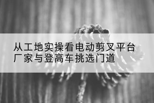 德格电动剪叉升降平台厂家-从工地实操看电动剪叉平台厂家与登高车挑选门道