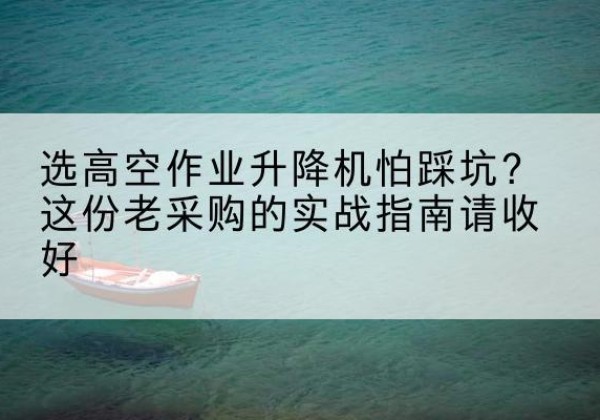 德格高空作业升降机厂家推荐-选高空作业升降机怕踩坑？这份老采购的实战指南请收好