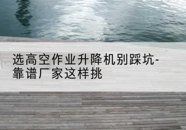 德格剪叉式升降机厂家-选高空作业升降机别踩坑-靠谱厂家这样挑