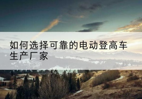 德格电动登高车厂家-如何选择可靠的电动登高车生产厂家