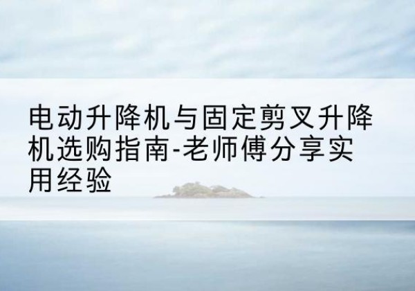 德格电动升降机怎么选-电动升降机与固定剪叉升降机选购指南-老师傅分享实用经验