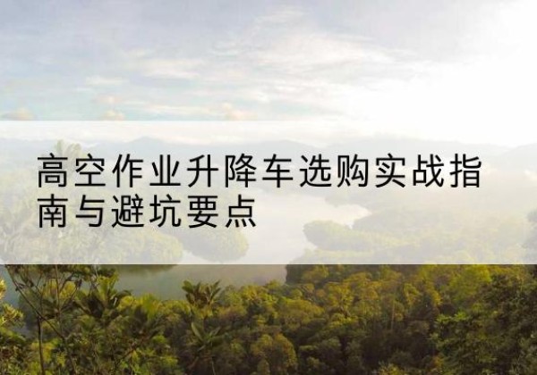 德格升降车怎么选-高空作业升降车选购实战指南与避坑要点