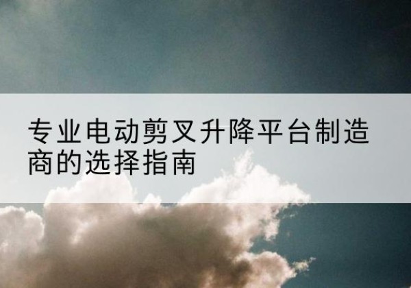德格电动剪叉升降平台厂家-专业电动剪叉升降平台制造商的选择指南